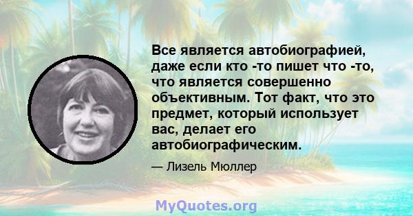 Все является автобиографией, даже если кто -то пишет что -то, что является совершенно объективным. Тот факт, что это предмет, который использует вас, делает его автобиографическим.