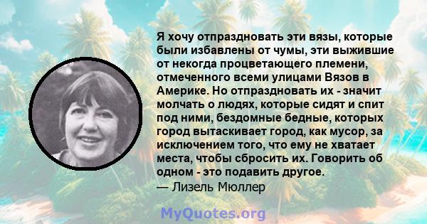 Я хочу отпраздновать эти вязы, которые были избавлены от чумы, эти выжившие от некогда процветающего племени, отмеченного всеми улицами Вязов в Америке. Но отпраздновать их - значит молчать о людях, которые сидят и спит 