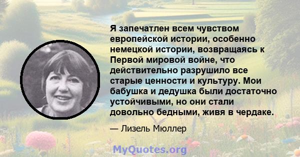 Я запечатлен всем чувством европейской истории, особенно немецкой истории, возвращаясь к Первой мировой войне, что действительно разрушило все старые ценности и культуру. Мои бабушка и дедушка были достаточно