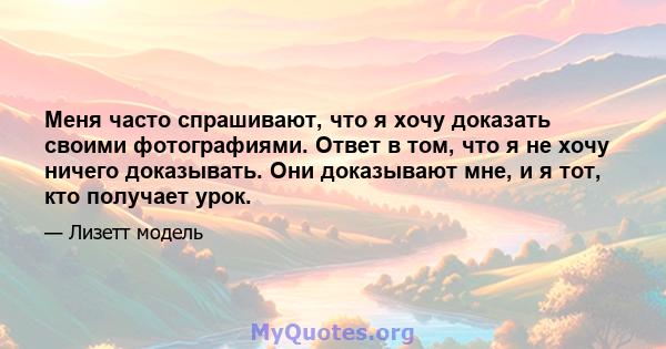 Меня часто спрашивают, что я хочу доказать своими фотографиями. Ответ в том, что я не хочу ничего доказывать. Они доказывают мне, и я тот, кто получает урок.