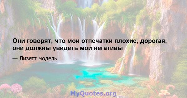 Они говорят, что мои отпечатки плохие, дорогая, они должны увидеть мои негативы