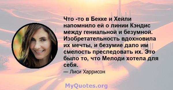 Что -то в Бекке и Хейли напомнило ей о линии Кэндис между гениальной и безумной. Изобретательность вдохновила их мечты, и безумие дало им смелость преследовать их. Это было то, что Мелоди хотела для себя.