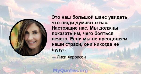 Это наш большой шанс увидеть, что люди думают о нас. Настоящие нас. Мы должны показать им, чего бояться нечего. Если мы не преодолеем наши страхи, они никогда не будут.