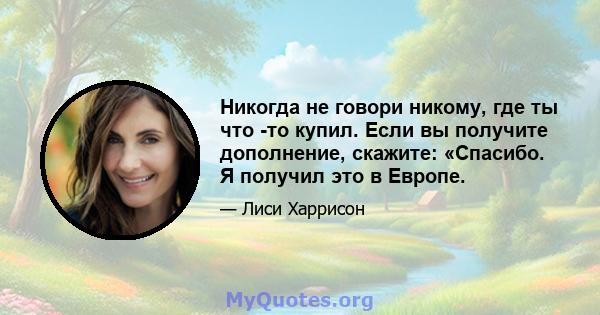 Никогда не говори никому, где ты что -то купил. Если вы получите дополнение, скажите: «Спасибо. Я получил это в Европе.