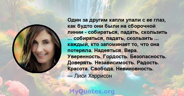 Один за другим капли упали с ее глаз, как будто они были на сборочной линии - собираться, падать, скользить ... собираться, падать, скользить ... каждый, кто запоминает то, что она потеряла. Надеяться. Вера.