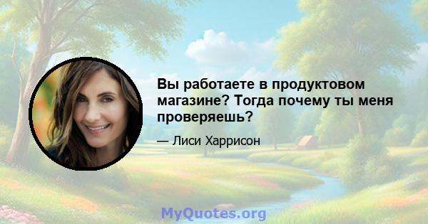 Вы работаете в продуктовом магазине? Тогда почему ты меня проверяешь?