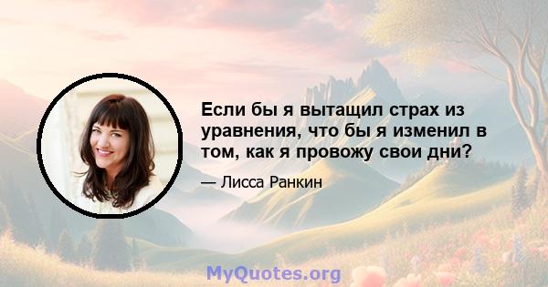 Если бы я вытащил страх из уравнения, что бы я изменил в том, как я провожу свои дни?