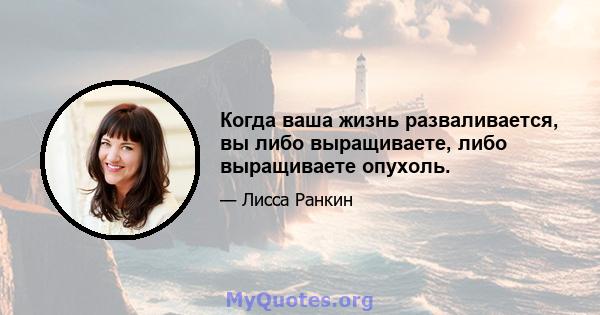 Когда ваша жизнь разваливается, вы либо выращиваете, либо выращиваете опухоль.