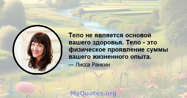 Тело не является основой вашего здоровья. Тело - это физическое проявление суммы вашего жизненного опыта.