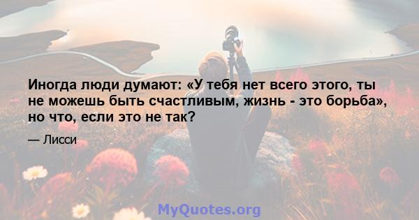 Иногда люди думают: «У тебя нет всего этого, ты не можешь быть счастливым, жизнь - это борьба», но что, если это не так?