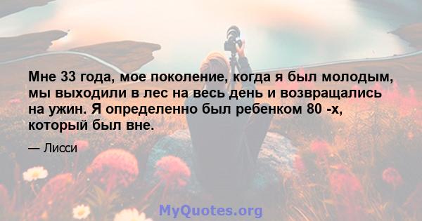 Мне 33 года, мое поколение, когда я был молодым, мы выходили в лес на весь день и возвращались на ужин. Я определенно был ребенком 80 -х, который был вне.