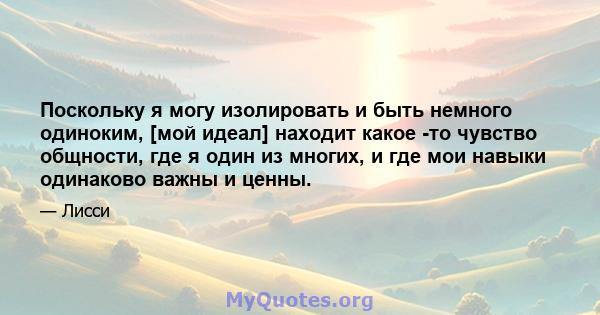 Поскольку я могу изолировать и быть немного одиноким, [мой идеал] находит какое -то чувство общности, где я один из многих, и где мои навыки одинаково важны и ценны.