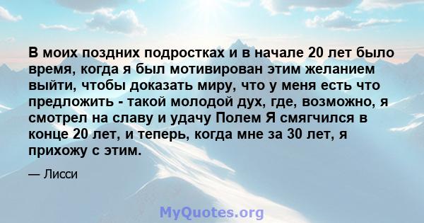 В моих поздних подростках и в начале 20 лет было время, когда я был мотивирован этим желанием выйти, чтобы доказать миру, что у меня есть что предложить - такой молодой дух, где, возможно, я смотрел на славу и удачу