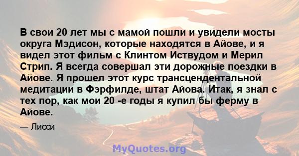 В свои 20 лет мы с мамой пошли и увидели мосты округа Мэдисон, которые находятся в Айове, и я видел этот фильм с Клинтом Иствудом и Мерил Стрип. Я всегда совершал эти дорожные поездки в Айове. Я прошел этот курс