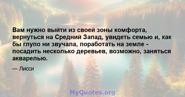 Вам нужно выйти из своей зоны комфорта, вернуться на Средний Запад, увидеть семью и, как бы глупо ни звучала, поработать на земле - посадить несколько деревьев, возможно, заняться акварелью.