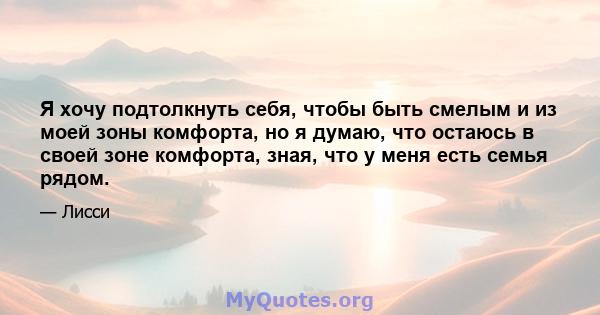 Я хочу подтолкнуть себя, чтобы быть смелым и из моей зоны комфорта, но я думаю, что остаюсь в своей зоне комфорта, зная, что у меня есть семья рядом.