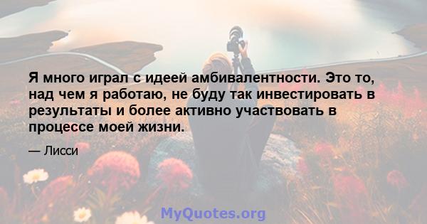 Я много играл с идеей амбивалентности. Это то, над чем я работаю, не буду так инвестировать в результаты и более активно участвовать в процессе моей жизни.