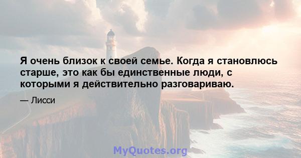 Я очень близок к своей семье. Когда я становлюсь старше, это как бы единственные люди, с которыми я действительно разговариваю.