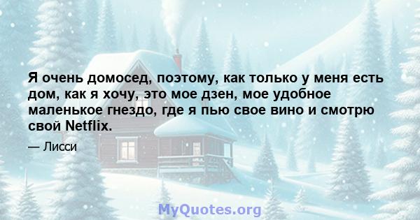 Я очень домосед, поэтому, как только у меня есть дом, как я хочу, это мое дзен, мое удобное маленькое гнездо, где я пью свое вино и смотрю свой Netflix.