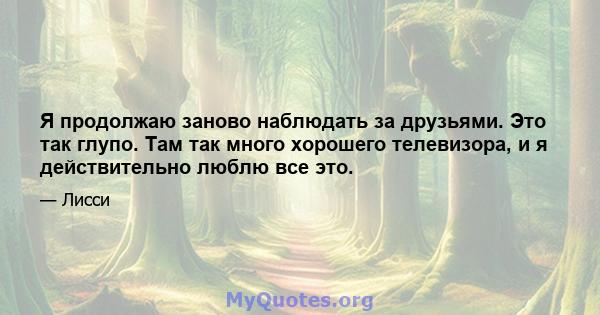 Я продолжаю заново наблюдать за друзьями. Это так глупо. Там так много хорошего телевизора, и я действительно люблю все это.