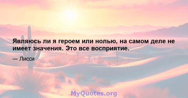 Являюсь ли я героем или нолью, на самом деле не имеет значения. Это все восприятие.