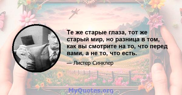 Те же старые глаза, тот же старый мир, но разница в том, как вы смотрите на то, что перед вами, а не то, что есть.