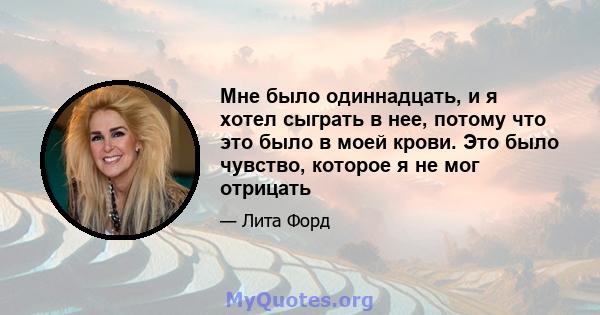 Мне было одиннадцать, и я хотел сыграть в нее, потому что это было в моей крови. Это было чувство, которое я не мог отрицать