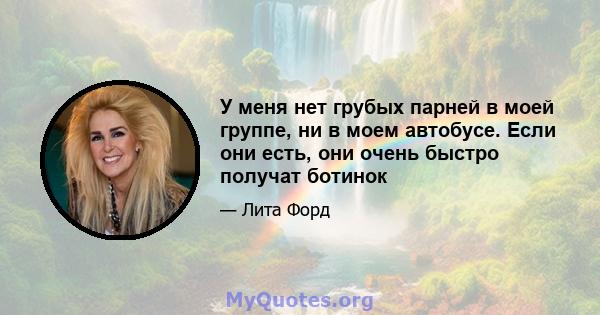 У меня нет грубых парней в моей группе, ни в моем автобусе. Если они есть, они очень быстро получат ботинок