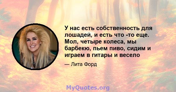 У нас есть собственность для лошадей, и есть что -то еще. Мол, четыре колеса, мы барбекю, пьем пиво, сидим и играем в гитары и весело