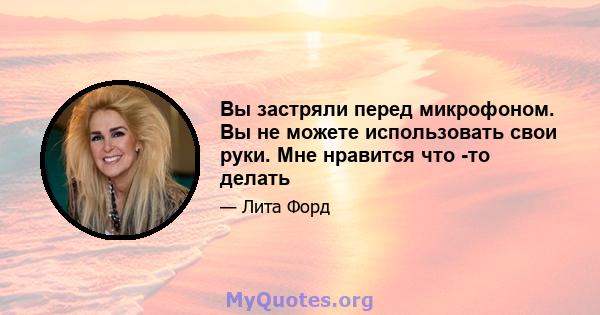 Вы застряли перед микрофоном. Вы не можете использовать свои руки. Мне нравится что -то делать