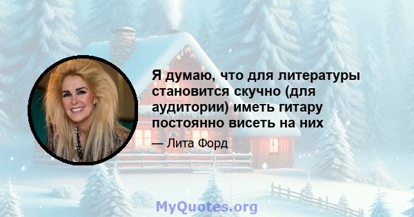 Я думаю, что для литературы становится скучно (для аудитории) иметь гитару постоянно висеть на них