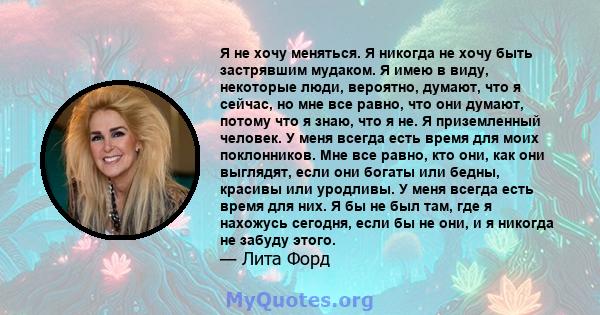 Я не хочу меняться. Я никогда не хочу быть застрявшим мудаком. Я имею в виду, некоторые люди, вероятно, думают, что я сейчас, но мне все равно, что они думают, потому что я знаю, что я не. Я приземленный человек. У меня 