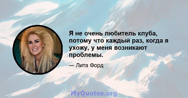 Я не очень любитель клуба, потому что каждый раз, когда я ухожу, у меня возникают проблемы.