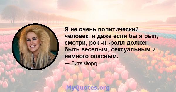 Я не очень политический человек, и даже если бы я был, смотри, рок -н -ролл должен быть веселым, сексуальным и немного опасным.