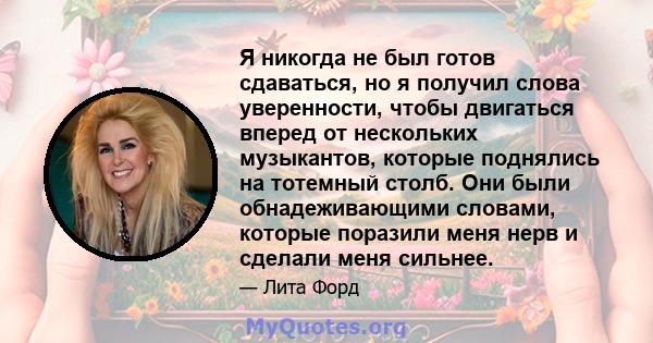 Я никогда не был готов сдаваться, но я получил слова уверенности, чтобы двигаться вперед от нескольких музыкантов, которые поднялись на тотемный столб. Они были обнадеживающими словами, которые поразили меня нерв и