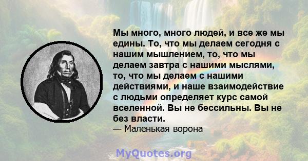 Мы много, много людей, и все же мы едины. То, что мы делаем сегодня с нашим мышлением, то, что мы делаем завтра с нашими мыслями, то, что мы делаем с нашими действиями, и наше взаимодействие с людьми определяет курс