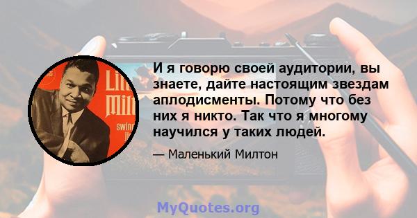 И я говорю своей аудитории, вы знаете, дайте настоящим звездам аплодисменты. Потому что без них я никто. Так что я многому научился у таких людей.