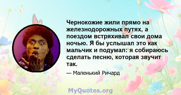 Чернокожие жили прямо на железнодорожных путях, а поездом встряхивал свои дома ночью. Я бы услышал это как мальчик и подумал: я собираюсь сделать песню, которая звучит так.