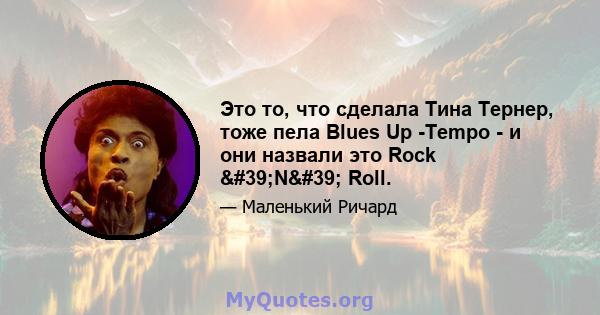 Это то, что сделала Тина Тернер, тоже пела Blues Up -Tempo - и они назвали это Rock 'N' Roll.