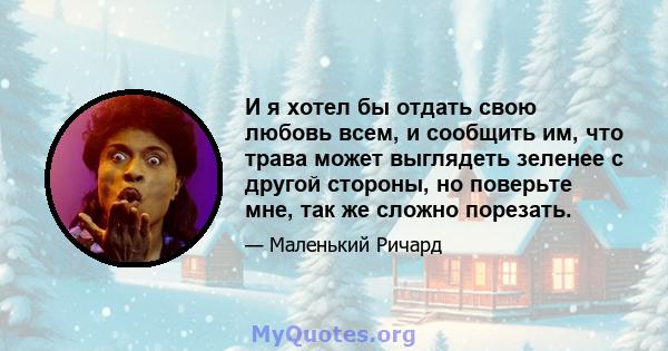 И я хотел бы отдать свою любовь всем, и сообщить им, что трава может выглядеть зеленее с другой стороны, но поверьте мне, так же сложно порезать.