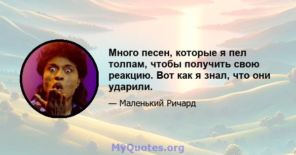 Много песен, которые я пел толпам, чтобы получить свою реакцию. Вот как я знал, что они ударили.