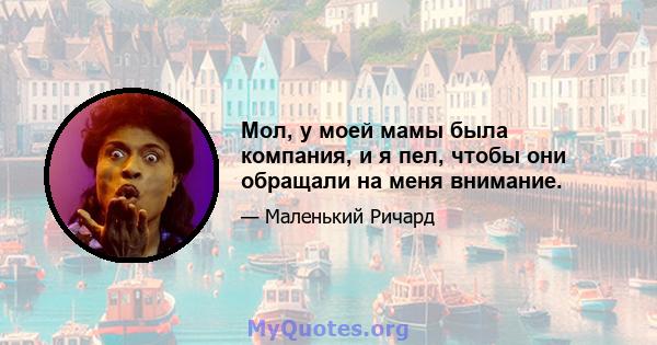 Мол, у моей мамы была компания, и я пел, чтобы они обращали на меня внимание.