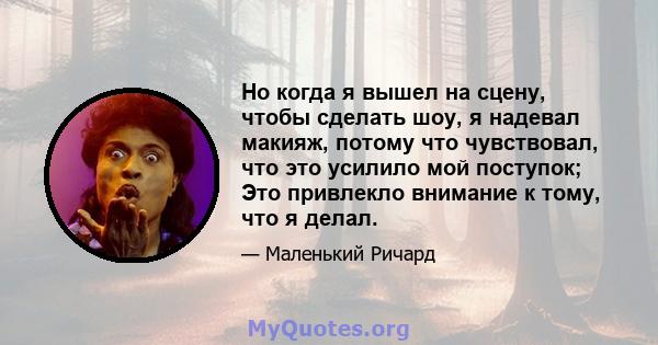 Но когда я вышел на сцену, чтобы сделать шоу, я надевал макияж, потому что чувствовал, что это усилило мой поступок; Это привлекло внимание к тому, что я делал.