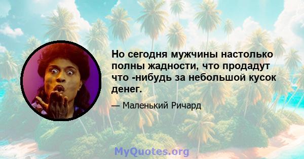 Но сегодня мужчины настолько полны жадности, что продадут что -нибудь за небольшой кусок денег.