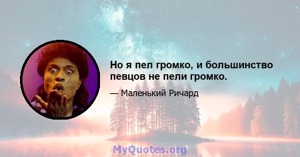 Но я пел громко, и большинство певцов не пели громко.