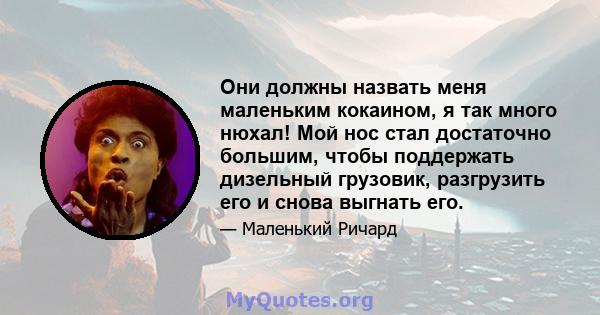 Они должны назвать меня маленьким кокаином, я так много нюхал! Мой нос стал достаточно большим, чтобы поддержать дизельный грузовик, разгрузить его и снова выгнать его.