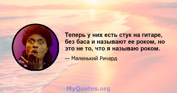 Теперь у них есть стук на гитаре, без баса и называют ее роком, но это не то, что я называю роком.