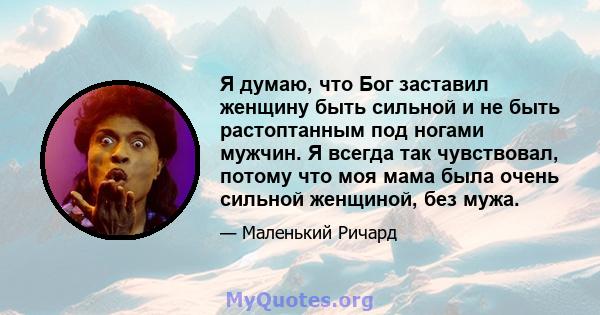 Я думаю, что Бог заставил женщину быть сильной и не быть растоптанным под ногами мужчин. Я всегда так чувствовал, потому что моя мама была очень сильной женщиной, без мужа.