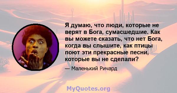 Я думаю, что люди, которые не верят в Бога, сумасшедшие. Как вы можете сказать, что нет Бога, когда вы слышите, как птицы поют эти прекрасные песни, которые вы не сделали?