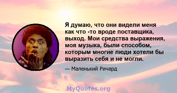 Я думаю, что они видели меня как что -то вроде поставщика, выход. Мои средства выражения, моя музыка, были способом, которым многие люди хотели бы выразить себя и не могли.